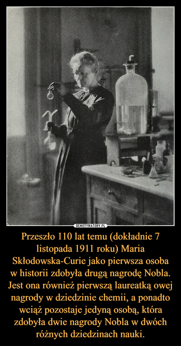 Przeszło 110 lat temu (dokładnie 7 listopada 1911 roku) Maria Skłodowska-Curie jako pierwsza osoba w historii zdobyła drugą nagrodę Nobla. Jest ona również pierwszą laureatką owej nagrody w dziedzinie chemii, a ponadto wciąż pozostaje jedyną osobą, która zdobyła dwie nagrody Nobla w dwóch różnych dziedzinach nauki. –  