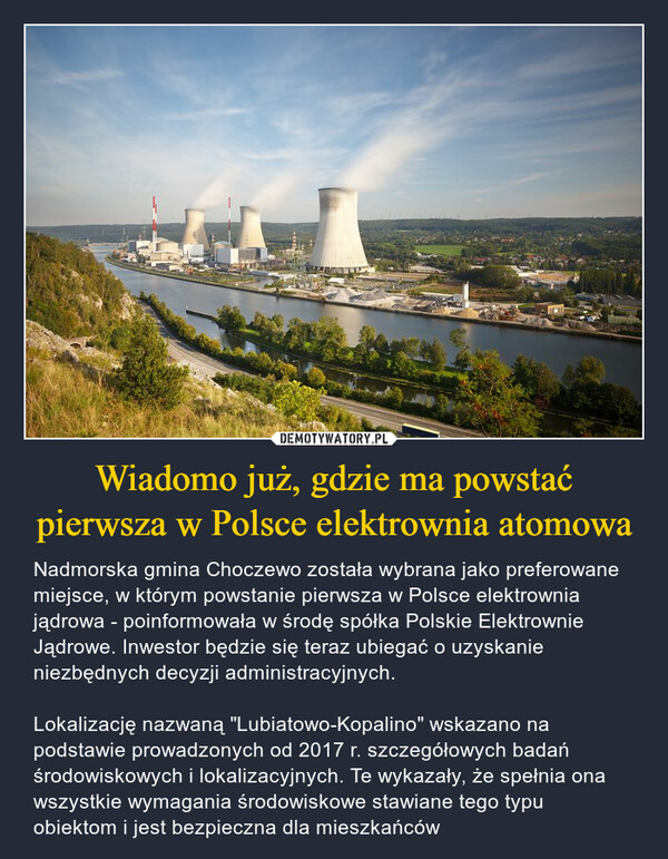 Wiadomo już, gdzie ma powstać pierwsza w Polsce elektrownia atomowa – Nadmorska gmina Choczewo została wybrana jako preferowane miejsce, w którym powstanie pierwsza w Polsce elektrownia jądrowa - poinformowała w środę spółka Polskie Elektrownie Jądrowe. Inwestor będzie się teraz ubiegać o uzyskanie niezbędnych decyzji administracyjnych.Lokalizację nazwaną "Lubiatowo-Kopalino" wskazano na podstawie prowadzonych od 2017 r. szczegółowych badań środowiskowych i lokalizacyjnych. Te wykazały, że spełnia ona wszystkie wymagania środowiskowe stawiane tego typu obiektom i jest bezpieczna dla mieszkańców 