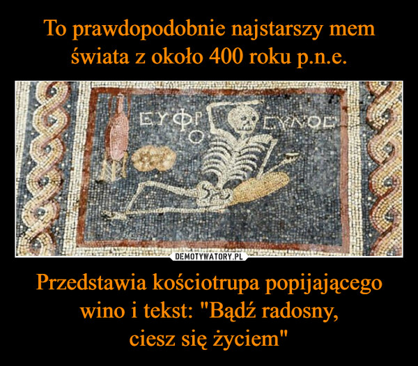 To prawdopodobnie najstarszy mem świata z około 400 roku p.n.e. Przedstawia kościotrupa popijającego wino i tekst: "Bądź radosny,
ciesz się życiem"