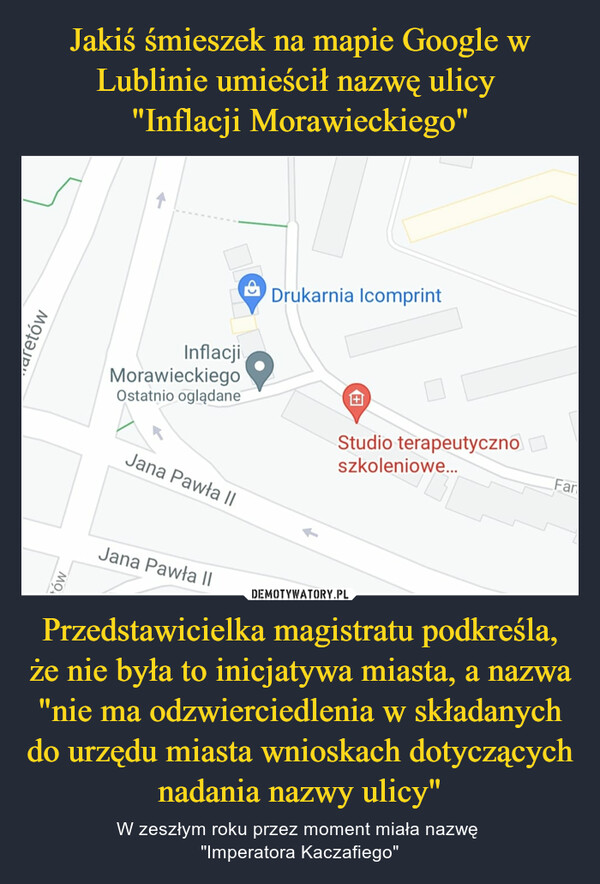 Jakiś śmieszek na mapie Google w Lublinie umieścił nazwę ulicy 
"Inflacji Morawieckiego" Przedstawicielka magistratu podkreśla, że nie była to inicjatywa miasta, a nazwa "nie ma odzwierciedlenia w składanych do urzędu miasta wnioskach dotyczących nadania nazwy ulicy"