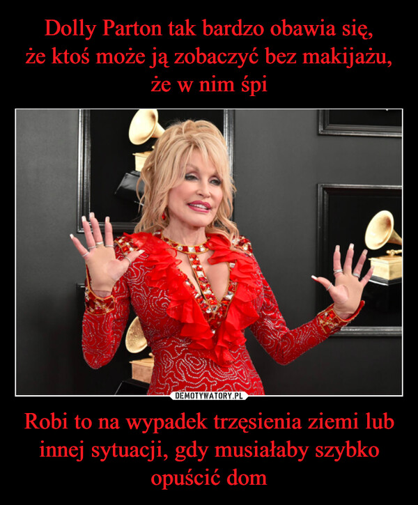 Dolly Parton tak bardzo obawia się,
że ktoś może ją zobaczyć bez makijażu,
że w nim śpi Robi to na wypadek trzęsienia ziemi lub innej sytuacji, gdy musiałaby szybko opuścić dom
