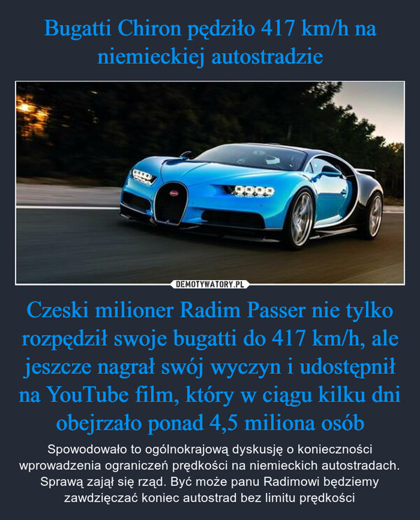Bugatti Chiron pędziło 417 km/h na niemieckiej autostradzie Czeski milioner Radim Passer nie tylko rozpędził swoje bugatti do 417 km/h, ale jeszcze nagrał swój wyczyn i udostępnił na YouTube film, który w ciągu kilku dni obejrzało ponad 4,5 miliona osób