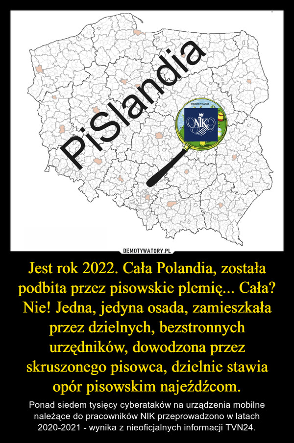Jest rok 2022. Cała Polandia, została podbita przez pisowskie plemię... Cała? Nie! Jedna, jedyna osada, zamieszkała przez dzielnych, bezstronnych urzędników, dowodzona przez skruszonego pisowca, dzielnie stawia opór pisowskim najeźdźcom. – Ponad siedem tysięcy cyberataków na urządzenia mobilne należące do pracowników NIK przeprowadzono w latach 2020-2021 - wynika z nieoficjalnych informacji TVN24. 