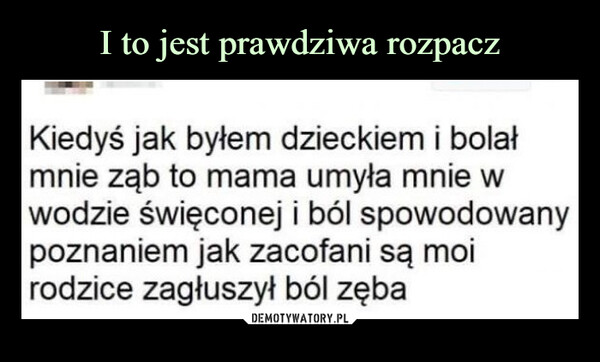  –  Kiedyś jak byłem dzieckiem i bolał mnie ząb to mama umyła mnie w wodzie święconej i ból spowodowany poznaniem jak zacofani są moi rodzice zagłuszył ból zęba