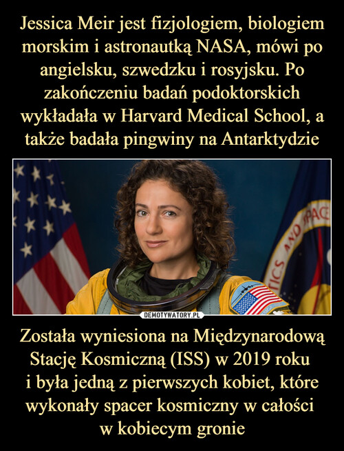 Jessica Meir jest fizjologiem, biologiem morskim i astronautką NASA, mówi po angielsku, szwedzku i rosyjsku. Po zakończeniu badań podoktorskich wykładała w Harvard Medical School, a także badała pingwiny na Antarktydzie Została wyniesiona na Międzynarodową Stację Kosmiczną (ISS) w 2019 roku 
i była jedną z pierwszych kobiet, które wykonały spacer kosmiczny w całości 
w kobiecym gronie