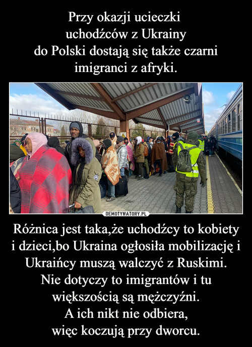 Przy okazji ucieczki 
uchodźców z Ukrainy
do Polski dostają się także czarni imigranci z afryki. Różnica jest taka,że uchodźcy to kobiety i dzieci,bo Ukraina ogłosiła mobilizację i Ukraińcy muszą walczyć z Ruskimi.
Nie dotyczy to imigrantów i tu większością są mężczyźni.
A ich nikt nie odbiera,
więc koczują przy dworcu.