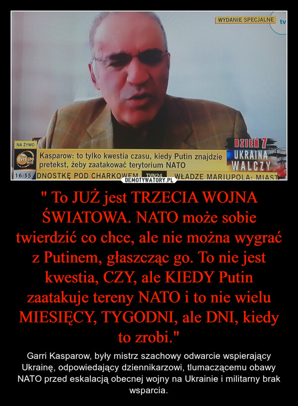 " To JUŻ jest TRZECIA WOJNA ŚWIATOWA. NATO może sobie twierdzić co chce, ale nie można wygrać z Putinem, głaszcząc go. To nie jest kwestia, CZY, ale KIEDY Putin zaatakuje tereny NATO i to nie wielu MIESIĘCY, TYGODNI, ale DNI, kiedy to zrobi." – Garri Kasparow, były mistrz szachowy odwarcie wspierający Ukrainę, odpowiedający dziennikarzowi, tlumaczącemu obawy NATO przed eskalacją obecnej wojny na Ukrainie i militarny brak wsparcia. 