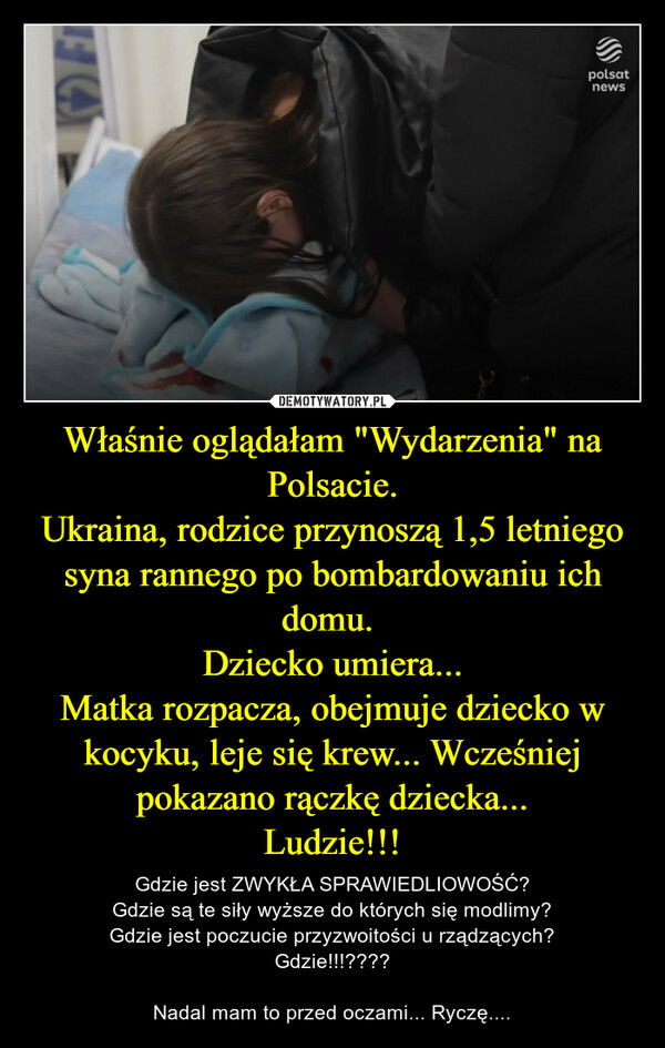 Właśnie oglądałam "Wydarzenia" na Polsacie.
Ukraina, rodzice przynoszą 1,5 letniego syna rannego po bombardowaniu ich domu. 
Dziecko umiera...
Matka rozpacza, obejmuje dziecko w kocyku, leje się krew... Wcześniej pokazano rączkę dziecka...
Ludzie!!!