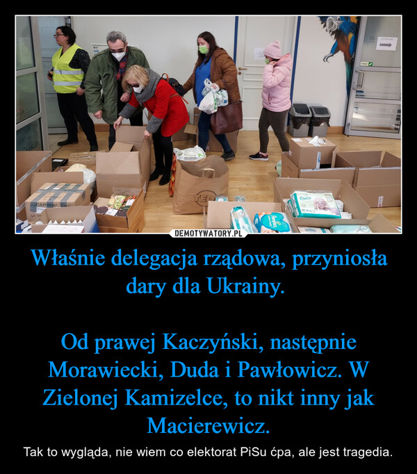 Właśnie delegacja rządowa, przyniosła dary dla Ukrainy. Od prawej Kaczyński, następnie Morawiecki, Duda i Pawłowicz. W Zielonej Kamizelce, to nikt inny jak Macierewicz. – Tak to wygląda, nie wiem co elektorat PiSu ćpa, ale jest tragedia. 