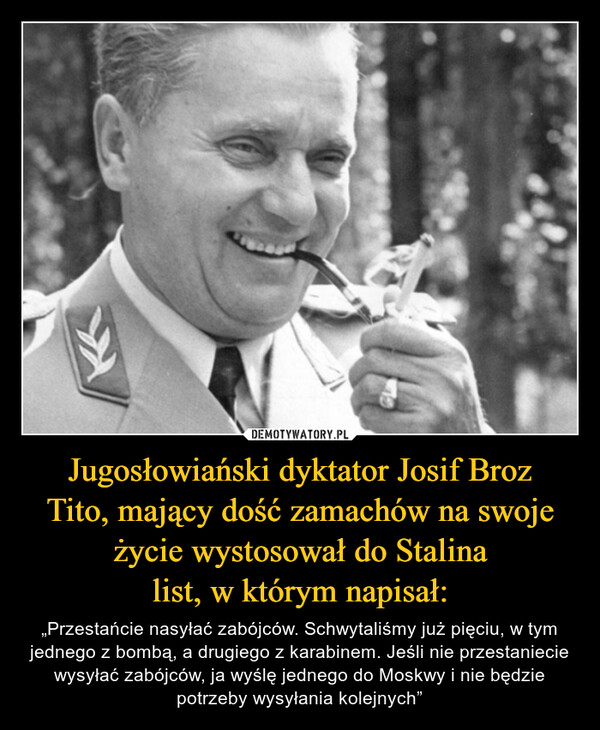Jugosłowiański dyktator Josif BrozTito, mający dość zamachów na swojeżycie wystosował do Stalinalist, w którym napisał: – „Przestańcie nasyłać zabójców. Schwytaliśmy już pięciu, w tym jednego z bombą, a drugiego z karabinem. Jeśli nie przestaniecie wysyłać zabójców, ja wyślę jednego do Moskwy i nie będzie potrzeby wysyłania kolejnych” 