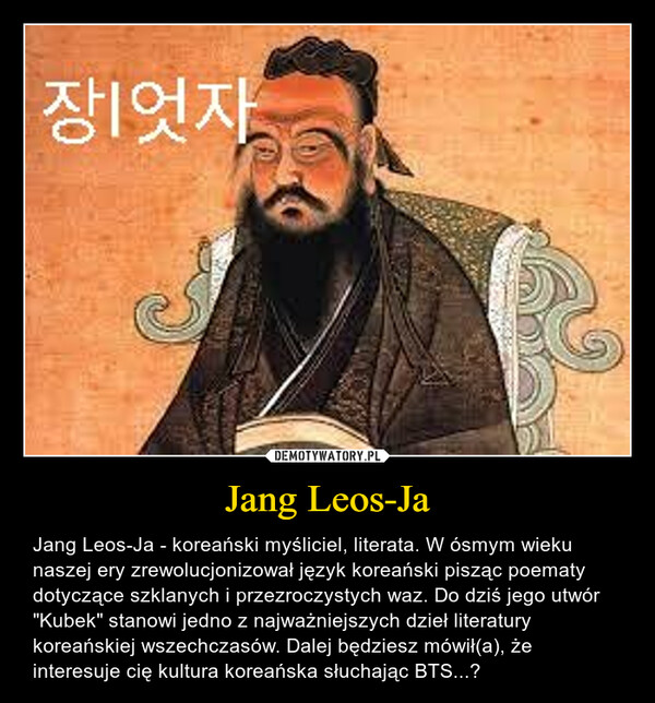 Jang Leos-Ja – Jang Leos-Ja - koreański myśliciel, literata. W ósmym wieku naszej ery zrewolucjonizował język koreański pisząc poematy dotyczące szklanych i przezroczystych waz. Do dziś jego utwór "Kubek" stanowi jedno z najważniejszych dzieł literatury koreańskiej wszechczasów. Dalej będziesz mówił(a), że interesuje cię kultura koreańska słuchając BTS...? 