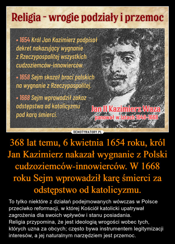 368 lat temu, 6 kwietnia 1654 roku, król Jan Kazimierz nakazał wygnanie z Polski cudzoziemców-innowierców. W 1668 roku Sejm wprowadził karę śmierci za odstępstwo od katolicyzmu. – To tylko niektóre z działań podejmowanych wówczas w Polsce przeciwko reformacji, w której Kościół katolicki upatrywał zagrożenia dla swoich wpływów i stanu posiadania. Religia przypomina, że jest ideologią wrogości wobec tych, których uzna za obcych; często bywa instrumentem legitymizacji interesów, a jej naturalnym narzędziem jest przemoc. 