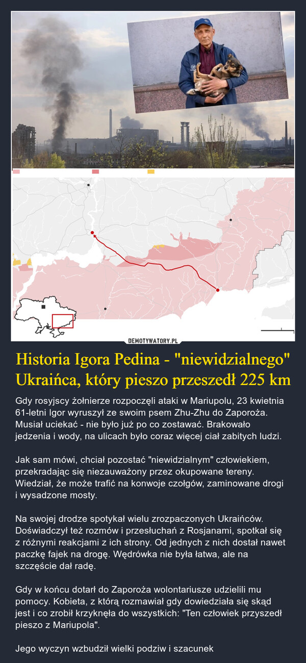 Historia Igora Pedina - "niewidzialnego" Ukraińca, który pieszo przeszedł 225 km – Gdy rosyjscy żołnierze rozpoczęli ataki w Mariupolu, 23 kwietnia 61-letni Igor wyruszył ze swoim psem Zhu-Zhu do Zaporoża. Musiał uciekać - nie było już po co zostawać. Brakowało jedzenia i wody, na ulicach było coraz więcej ciał zabitych ludzi.Jak sam mówi, chciał pozostać "niewidzialnym" człowiekiem, przekradając się niezauważony przez okupowane tereny. Wiedział, że może trafić na konwoje czołgów, zaminowane drogi i wysadzone mosty.Na swojej drodze spotykał wielu zrozpaczonych Ukraińców. Doświadczył też rozmów i przesłuchań z Rosjanami, spotkał się z różnymi reakcjami z ich strony. Od jednych z nich dostał nawet paczkę fajek na drogę. Wędrówka nie była łatwa, ale na szczęście dał radę. Gdy w końcu dotarł do Zaporoża wolontariusze udzielili mu pomocy. Kobieta, z którą rozmawiał gdy dowiedziała się skąd jest i co zrobił krzyknęła do wszystkich: "Ten człowiek przyszedł pieszo z Mariupola".Jego wyczyn wzbudził wielki podziw i szacunek 