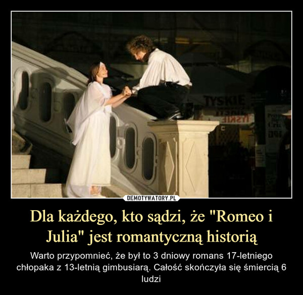 Dla każdego, kto sądzi, że "Romeo i Julia" jest romantyczną historią – Warto przypomnieć, że był to 3 dniowy romans 17-letniego chłopaka z 13-letnią gimbusiarą. Całość skończyła się śmiercią 6 ludzi 