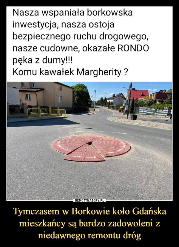 Tymczasem w Borkowie koło Gdańska mieszkańcy są bardzo zadowoleni z niedawnego remontu dróg –  Nasza wspaniała borkowska inwestycja, nasza ostoja bezpiecznego ruchu drogowego, nasze cudowne, okazałe RONDO pęka z dumy!!! Komu kawałek Margherity ?