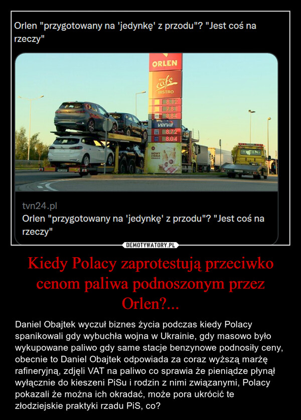 Kiedy Polacy zaprotestują przeciwko cenom paliwa podnoszonym przez Orlen?... – Daniel Obajtek wyczuł biznes życia podczas kiedy Polacy spanikowali gdy wybuchła wojna w Ukrainie, gdy masowo było wykupowane paliwo gdy same stacje benzynowe podnosiły ceny, obecnie to Daniel Obajtek odpowiada za coraz wyższą marżę rafineryjną, zdjęli VAT na paliwo co sprawia że pieniądze płynął wyłącznie do kieszeni PiSu i rodzin z nimi związanymi, Polacy pokazali że można ich okradać, może pora ukrócić te złodziejskie praktyki rzadu PiS, co? 