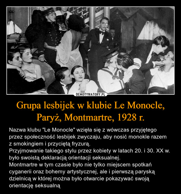 Grupa lesbijek w klubie Le Monocle, Paryż, Montmartre, 1928 r. – Nazwa klubu "Le Monocle" wzięła się z wówczas przyjętego przez społeczność lesbijek zwyczaju, aby nosić monokle razem z smokingiem i przyciętą fryzurą. Przyjmowanie takiego stylu przez kobiety w latach 20. i 30. XX w. było swoistą deklaracją orientacji seksualnej. Montmartre w tym czasie było nie tylko miejscem spotkań cyganerii oraz bohemy artystycznej, ale i pierwszą paryską dzielnicą w której można było otwarcie pokazywać swoją orientację seksualną 