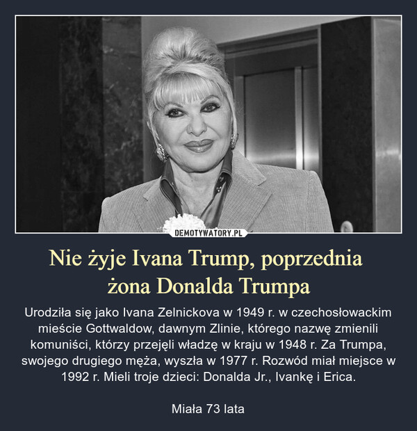 Nie żyje Ivana Trump, poprzednia żona Donalda Trumpa – Urodziła się jako Ivana Zelnickova w 1949 r. w czechosłowackim mieście Gottwaldow, dawnym Zlinie, którego nazwę zmienili komuniści, którzy przejęli władzę w kraju w 1948 r. Za Trumpa, swojego drugiego męża, wyszła w 1977 r. Rozwód miał miejsce w 1992 r. Mieli troje dzieci: Donalda Jr., Ivankę i Erica.Miała 73 lata 