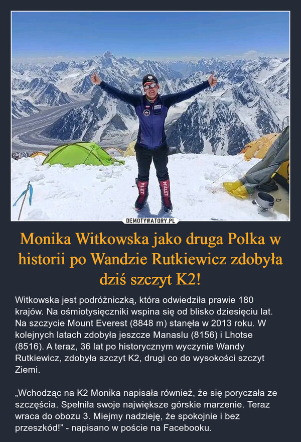 Monika Witkowska jako druga Polka w historii po Wandzie Rutkiewicz zdobyła dziś szczyt K2! – Witkowska jest podróżniczką, która odwiedziła prawie 180 krajów. Na ośmiotysięczniki wspina się od blisko dziesięciu lat. Na szczycie Mount Everest (8848 m) stanęła w 2013 roku. W kolejnych latach zdobyła jeszcze Manaslu (8156) i Lhotse (8516). A teraz, 36 lat po historycznym wyczynie Wandy Rutkiewicz, zdobyła szczyt K2, drugi co do wysokości szczyt Ziemi.„Wchodząc na K2 Monika napisała również, że się poryczała ze szczęścia. Spełniła swoje największe górskie marzenie. Teraz wraca do obozu 3. Miejmy nadzieję, że spokojnie i bez przeszkód!” - napisano w poście na Facebooku. 