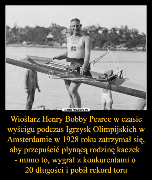 Wioślarz Henry Bobby Pearce w czasie wyścigu podczas Igrzysk Olimpijskich w Amsterdamie w 1928 roku zatrzymał się, aby przepuścić płynącą rodzinę kaczek 
- mimo to, wygrał z konkurentami o 
20 długości i pobił rekord toru
