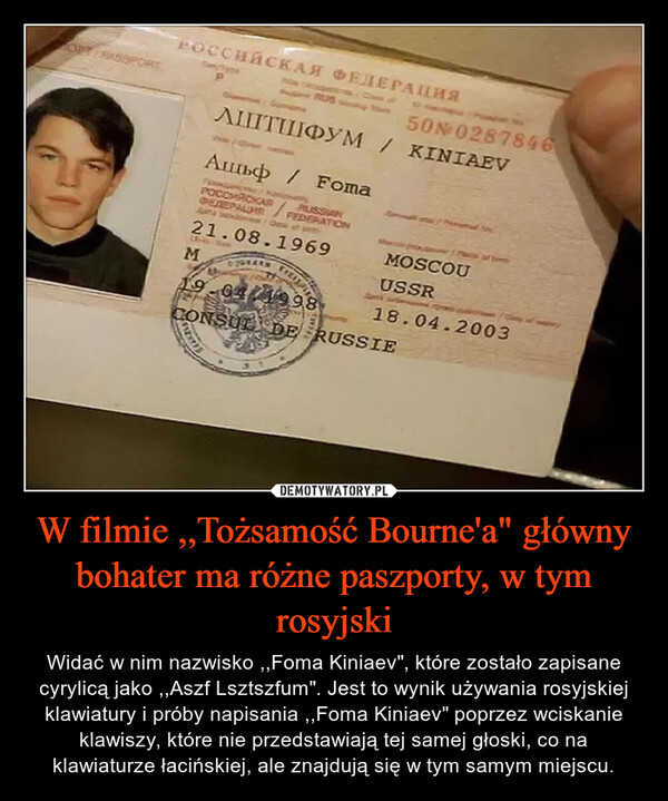 W filmie ,,Tożsamość Bourne'a" główny bohater ma różne paszporty, w tym rosyjski – Widać w nim nazwisko ,,Foma Kiniaev", które zostało zapisane cyrylicą jako ,,Aszf Lsztszfum". Jest to wynik używania rosyjskiej klawiatury i próby napisania ,,Foma Kiniaev" poprzez wciskanie klawiszy, które nie przedstawiają tej samej głoski, co na klawiaturze łacińskiej, ale znajdują się w tym samym miejscu. 