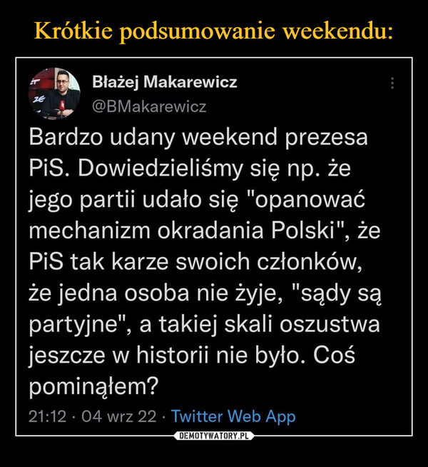  –  Błażej Makarewicz @BMakarewicz Bardzo udany weekend prezesa PiS. Dowiedzieliśmy się np. że jego partii udało się "opanować mechanizm okradania Polski", że PiS tak karze swoich członków, że jedna osoba nie żyje, "sądy są partyjne", a takiej skali oszustwa jeszcze w historii nie było. Coś pominąłem? 21:12 • 04 wrz 22 • Twitter Web App