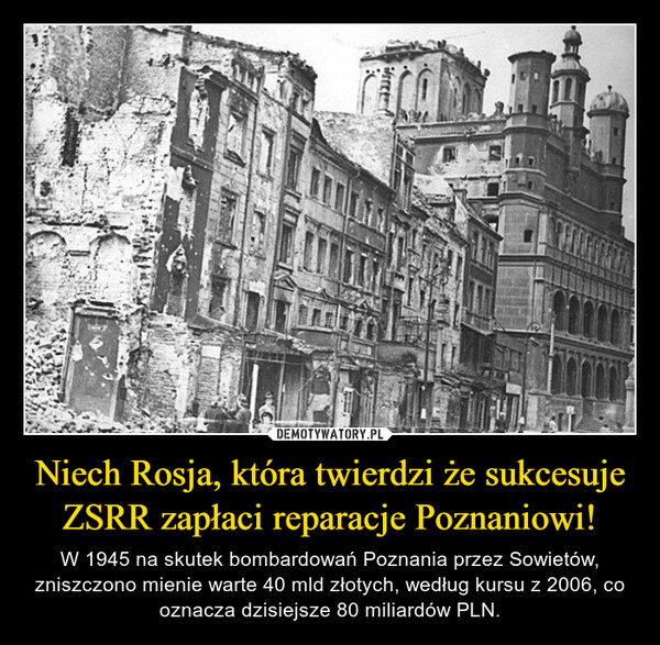 Niech Rosja, która twierdzi że sukcesuje ZSRR zapłaci reparacje Poznaniowi! – W 1945 na skutek bombardowań Poznania przez Sowietów, zniszczono mienie warte 40 mld złotych, według kursu z 2006, co oznacza dzisiejsze 80 miliardów PLN. 