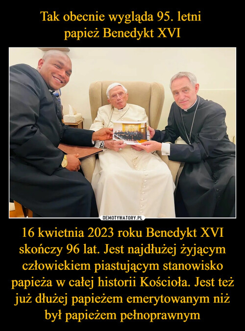 Tak obecnie wygląda 95. letni 
papież Benedykt XVI 16 kwietnia 2023 roku Benedykt XVI skończy 96 lat. Jest najdłużej żyjącym człowiekiem piastującym stanowisko papieża w całej historii Kościoła. Jest też już dłużej papieżem emerytowanym niż był papieżem pełnoprawnym