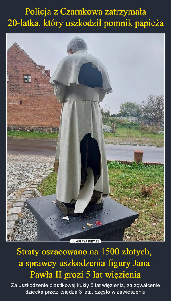 Policja z Czarnkowa zatrzymała 20-latka, który uszkodził pomnik papieża Straty oszacowano na 1500 złotych, 
a sprawcy uszkodzenia figury Jana 
Pawła II grozi 5 lat więzienia