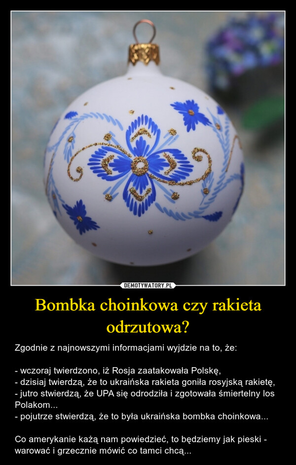 Bombka choinkowa czy rakieta odrzutowa? – Zgodnie z najnowszymi informacjami wyjdzie na to, że: - wczoraj twierdzono, iż Rosja zaatakowała Polskę, - dzisiaj twierdzą, że to ukraińska rakieta goniła rosyjską rakietę, - jutro stwierdzą, że UPA się odrodziła i zgotowała śmiertelny los Polakom... - pojutrze stwierdzą, że to była ukraińska bombka choinkowa... Co amerykanie każą nam powiedzieć, to będziemy jak pieski - warować i grzecznie mówić co tamci chcą... 