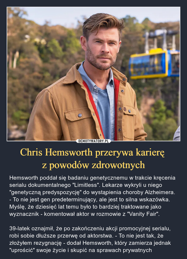 Chris Hemsworth przerywa karierę z powodów zdrowotnych – Hemsworth poddał się badaniu genetycznemu w trakcie kręcenia serialu dokumentalnego "Limitless". Lekarze wykryli u niego "genetyczną predyspozycję" do wystąpienia choroby Alzheimera. - To nie jest gen predeterminujący, ale jest to silna wskazówka. Myślę, że dziesięć lat temu było to bardziej traktowane jako wyznacznik - komentował aktor w rozmowie z "Vanity Fair".39-latek oznajmił, że po zakończeniu akcji promocyjnej serialu, robi sobie dłuższe przerwę od aktorstwa. - To nie jest tak, że złożyłem rezygnację - dodał Hemsworth, który zamierza jednak "uprościć" swoje życie i skupić na sprawach prywatnych Hemsworth poddał się badaniu genetycznemu w trakcie kręcenia serialu dokumentalnego "Limitless11 (Disney+).Lekarze wykryli u niego "genetyczną predyspozycję" do wystąpienia choroby Alzheimera. -To nie jest gen predeterminujący, ale jest to silna wskazówka. Myślę, że dziesięć lat temu było to bardziej traktowane jako wyznacznik - komentował aktor w rozmowie z "Vanity Fair".39-latek oznajmił, że po zakończeniu akcjipromocyjnej serialu, robi sobie dłuższe przerwę od aktorstwa. - To nie jest tak, że złożyłem rezygnację - dodał Hemsworth, który zamierza jednak "uprościć" swoje życie i skupić na sprawach prywatnych