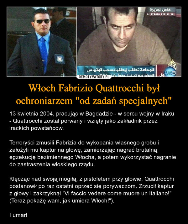 Włoch Fabrizio Quattrocchi był ochroniarzem "od zadań specjalnych" – 13 kwietnia 2004, pracując w Bagdadzie - w sercu wojny w Iraku - Quattrocchi został porwany i wzięty jako zakładnik przez irackich powstańców.Terroryści zmusili Fabrizia do wykopania własnego grobu i założyli mu kaptur na głowę, zamierzając nagrać brutalną egzekucję bezimiennego Włocha, a potem wykorzystać nagranie do zastraszenia włoskiego rządu.Klęcząc nad swoją mogiłą, z pistoletem przy głowie, Quattrocchi postanowił po raz ostatni oprzeć się porywaczom. Zrzucił kaptur z głowy i zakrzyknął "Vi faccio vedere come muore un italiano!" (Teraz pokażę wam, jak umiera Włoch!").I umarł 