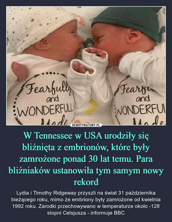 W Tennessee w USA urodziły się bliźnięta z embrionów, które były zamrożone ponad 30 lat temu. Para bliźniaków ustanowiła tym samym nowy rekord – Lydia i Timothy Ridgeway przyszli na świat 31 października bieżącego roku, mimo że embriony były zamrożone od kwietnia 1992 roku. Zarodki przechowywano w temperaturze około -128 stopni Celsjusza - informuje BBC 
