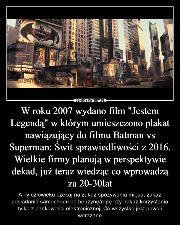 W roku 2007 wydano film "Jestem Legendą" w którym umieszczono plakat nawiązujący do filmu Batman vs Superman: Świt sprawiedliwości z 2016. Wielkie firmy planują w perspektywie dekad, już teraz wiedząc co wprowadzą za 20-30lat – A Ty człowieku czekaj na zakaz spożywania mięsa, zakaz posiadania samochodu na benzynę/ropę czy nakaz korzystania tylko z bankowości elektronicznej. Co wszystko jest powoli wdrażane 