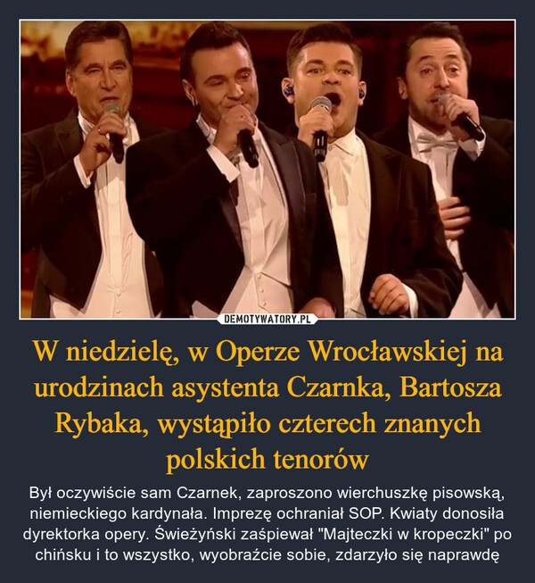 W niedzielę, w Operze Wrocławskiej na urodzinach asystenta Czarnka, Bartosza Rybaka, wystąpiło czterech znanych polskich tenorów – Był oczywiście sam Czarnek, zaproszono wierchuszkę pisowską, niemieckiego kardynała. Imprezę ochraniał SOP. Kwiaty donosiła dyrektorka opery. Świeżyński zaśpiewał "Majteczki w kropeczki" po chińsku i to wszystko, wyobraźcie sobie, zdarzyło się naprawdę 