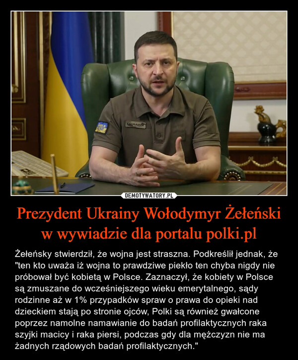 Prezydent Ukrainy Wołodymyr Żełeński w wywiadzie dla portalu polki.pl – Żełeńsky stwierdził, że wojna jest straszna. Podkreślił jednak, że "ten kto uważa iż wojna to prawdziwe piekło ten chyba nigdy nie próbował być kobietą w Polsce. Zaznaczył, że kobiety w Polsce są zmuszane do wcześniejszego wieku emerytalnego, sądy rodzinne aż w 1% przypadków spraw o prawa do opieki nad dzieckiem stają po stronie ojców, Polki są również gwałcone poprzez namolne namawianie do badań profilaktycznych raka szyjki macicy i raka piersi, podczas gdy dla mężczyzn nie ma żadnych rządowych badań profilaktycznych." 