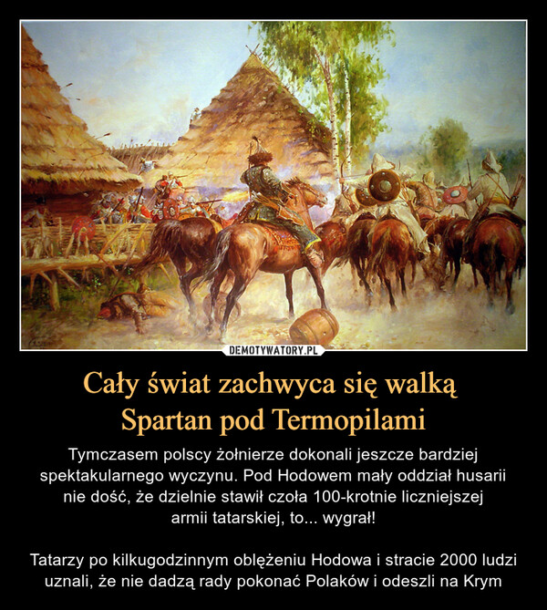 Cały świat zachwyca się walką Spartan pod Termopilami – Tymczasem polscy żołnierze dokonali jeszcze bardziej spektakularnego wyczynu. Pod Hodowem mały oddział husariinie dość, że dzielnie stawił czoła 100-krotnie liczniejszejarmii tatarskiej, to... wygrał!Tatarzy po kilkugodzinnym oblężeniu Hodowa i stracie 2000 ludzi uznali, że nie dadzą rady pokonać Polaków i odeszli na Krym 