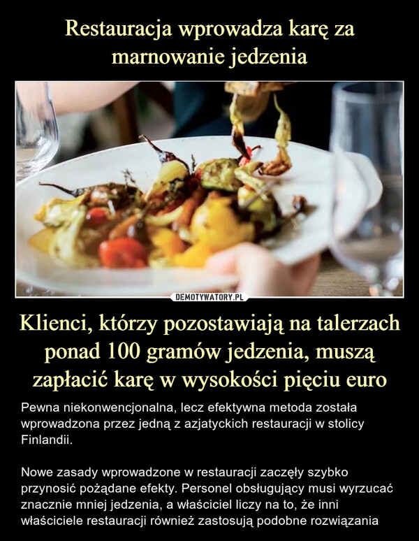Klienci, którzy pozostawiają na talerzach ponad 100 gramów jedzenia, muszą zapłacić karę w wysokości pięciu euro – Pewna niekonwencjonalna, lecz efektywna metoda została wprowadzona przez jedną z azjatyckich restauracji w stolicy Finlandii.Nowe zasady wprowadzone w restauracji zaczęły szybko przynosić pożądane efekty. Personel obsługujący musi wyrzucać znacznie mniej jedzenia, a właściciel liczy na to, że inni właściciele restauracji również zastosują podobne rozwiązania Pewna niekonwencjonalna, lecz efektywna metoda została wprowadzona przez jedną z azjatyckich restauracji w stolicy Finlandii.Nowe zasady wprowadzone w restauracji zaczęły szybko przynosić pożądane efekty. Personel obsługujący musi wyrzucać znacznie mniej jedzenia, a właściciel liczy na to, że inni właściciele restauracji również zastosują podobne rozwiązania