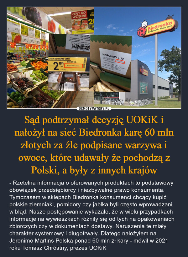 Sąd podtrzymał decyzję UOKiK i nałożył na sieć Biedronka karę 60 mln złotych za źle podpisane warzywa i owoce, które udawały że pochodzą z Polski, a były z innych krajów – - Rzetelna informacja o oferowanych produktach to podstawowy obowiązek przedsiębiorcy i niezbywalne prawo konsumenta. Tymczasem w sklepach Biedronka konsumenci chcący kupić polskie ziemniaki, pomidory czy jabłka byli często wprowadzani w błąd. Nasze postępowanie wykazało, że w wielu przypadkach informacje na wywieszkach różniły się od tych na opakowaniach zbiorczych czy w dokumentach dostawy. Naruszenia te miały charakter systemowy i długotrwały. Dlatego nałożyłem na Jeronimo Martins Polska ponad 60 mln zł kary - mówił w 2021 roku Tomasz Chróstny, prezes UOKiK IN LEPRADOUR1499OFMOSOG GENEUIWINGPABIAN Le54ZAWSZE NISKIE CENY99za kg2.99 zl/kgCENY DOWZIĘCIA!TYLKO DO NIEDZIELI2061 2702PoiskaawartośćCeb. shallotaCeb. czerwonaDostawca:Onix Sp. z o.o Zakr64-212 SiedlecKod produkcji: 010580720/010DATA DOSTAWY: 12-02-2MARCHEW LUZ.KRAJ POCHODZENIA: PolskaMIMIE20TAPOLISITOARMARCHEW LUZKRAJ POCHODZENIA HOLANDIAMASA NETTO 10 kgNR PART 07/06/028Amans.net SP 20.0DOSTAWCAZAPAKOWANO OP AMAZIS Sp. zo.PRZEZ80-102 Ponań ul. Ostatnia 4942-025 KostrzynstataTree Wherowe BDwa dostawy 2020-02-16BiedronkaCodziennie niskie cenyBiedronkacenHow
