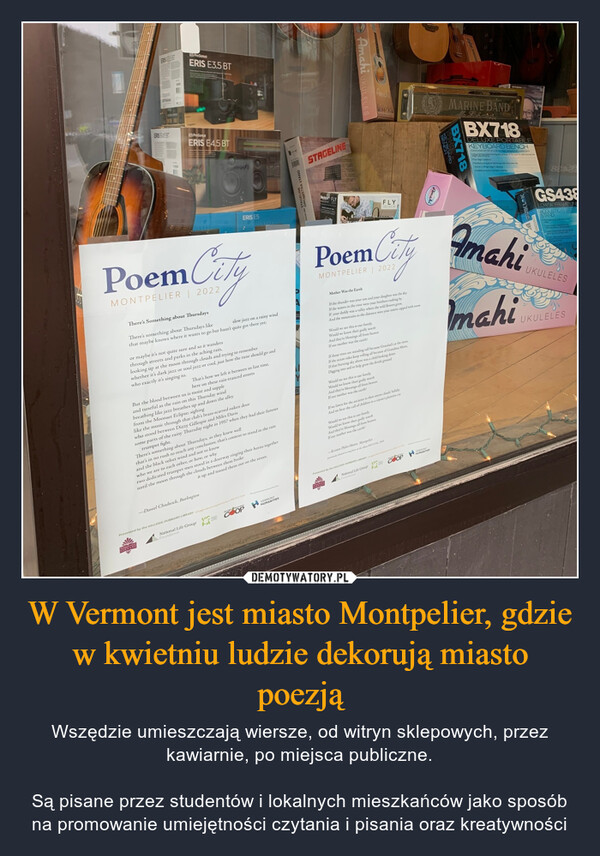W Vermont jest miasto Montpelier, gdzie w kwietniu ludzie dekorują miasto poezją – Wszędzie umieszczają wiersze, od witryn sklepowych, przez kawiarnie, po miejsca publiczne.Są pisane przez studentów i lokalnych mieszkańców jako sposób na promowanie umiejętności czytania i pisania oraz kreatywności ERIS 635 BTERIS E45 BTVi PreSonusERIS E3.5 BTPreSonusERIS E4.5 BTPoem CityMONTPELIER | 2022There's Something about ThursdaysThere's something about Thursdays likeslow jazz on a rainy windthat maybe knows where it wants to go but hasn't quite got there yet;or maybe it's not quite sure and so it wandersthrough streets and parks in the aching rain,looking up at the moon through clouds and trying to rememberwhether it's dark jazz or soul jazz or cool, just how the tune should go andwho exactly it's singing to.That's how we left it between us last time,here on these rain-tranced streetsBut the blood between us is moist and suppleand tuneful as the rain on this Thursday windbreathing like jazz breathes up and down the alleyERIS E5from the Moonset Eclipse; sighinglike the music through that club's brass-scarred oaken doorwho stood between Dizzy Gillespie and Miles Davissome parts of the rainy Thursday night in 1957 when they had their famoustrumpet fight.There's something about Thursdays, as they knew wellthat's in no rush to reach any conclusion; that's content to stand in the rainand the black velvet wind and not to knowwho we are to each other, or how, or whytwo dedicated trumpet men stood in a doorway ringing their horns togetheruntil the moon through the clouds between them brokeit up and tossed them out on the street.-Daniel Chadwick, BurlingtonNational Life GroupFoundationPresented by the KELLOGG-HUBBARD LIBRARYHungrVC=FAVERMONTIESHUMANITILINE ORCHESTRA STANDSTAGELINEBedstar FLYAmahi UKULELSPoem CityMONTPELIERMother Was the EarthIf the thunder was your son and your daughter was the sky.If the waters in the river were your brothers rushing byIf your daddy was a valley where the wild flowers grow,And the mountains in the distance were your sisters capped with snowMOTWould we see this is our family,Would we know their godly worthAnd they're blessings all from heavenIf our mother was the earth?If those trees are standing tall because Grandad's at the rootsIf the ocean tides keep rolling all because of Grandma MoonIf that burning sky above was a child looking downDigging into soil to help grow the fertile groundWould we see this is our family,Would we know their godly worthAnd they're blessings all from heavenIf our mother was the earth?Would we see this is our familyWould we know their godly worthAnd they're blessings all from heavenIf our mother was the earth?FLYIf we listen for the ancients in their storm clouds lullabyAnd we hear the call of children in a coyote's plaintive cry-Kristen Plylar Moore, Montpelierprevily din ng form on the REVIVALPresented by the KELLOGG-HUBBARD LIBRARYNational Life Group COOPVENTVERMONTHUMANITIESAmahiMARINE BANDKEYBOARDBX718BX718DELUXE PORTABLEKEYBOARD BENCHConstructed with 30 mm 30 ming and awded partsdocking prs at base of the seat for safe and securePadded set outhoner forced with du-3008135kg wet capacityDurbin textured vry set coveringAmahimahiGS438LOW"A" FRAME UNDACOUSTIC ELECTRSTANDUKULELESUKULELES