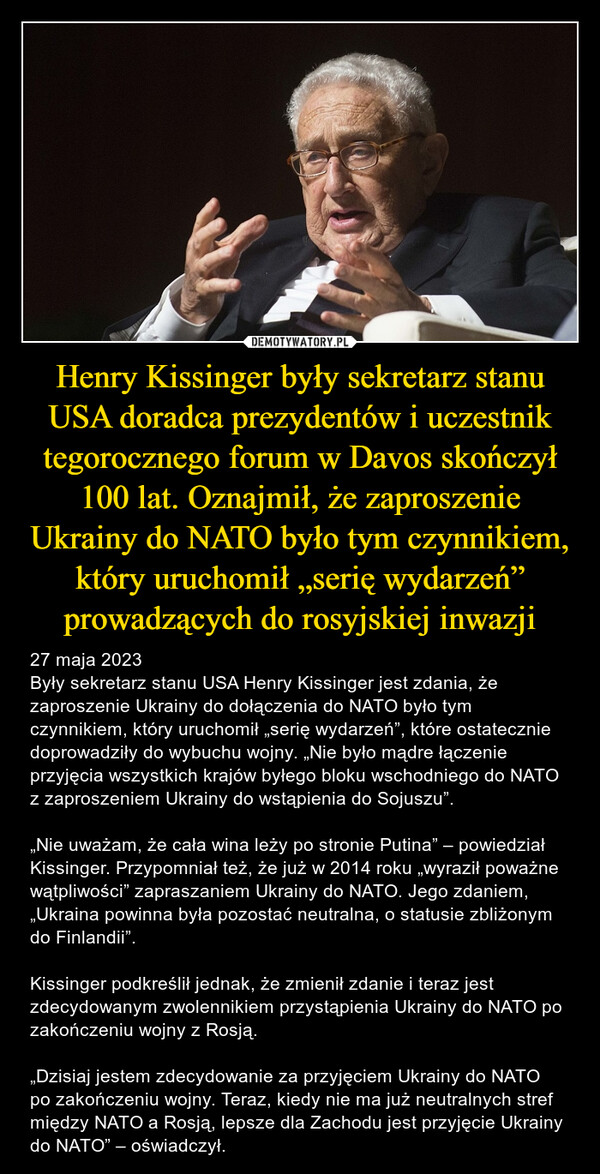 Henry Kissinger były sekretarz stanu USA doradca prezydentów i uczestnik tegorocznego forum w Davos skończył 100 lat. Oznajmił, że zaproszenie Ukrainy do NATO było tym czynnikiem, który uruchomił „serię wydarzeń” prowadzących do rosyjskiej inwazji