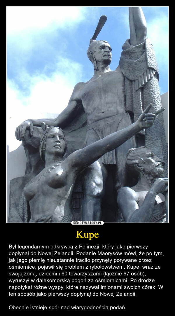 Kupe – Był legendarnym odkrywcą z Polinezji, który jako pierwszy dopłynął do Nowej Zelandii. Podanie Maorysów mówi, że po tym, jak jego plemię nieustannie traciło przynęty porywane przez ośmiornice, pojawił się problem z rybołówstwem. Kupe, wraz ze swoją żoną, dziećmi i 60 towarzyszami (łącznie 67 osób), wyruszył w dalekomorską pogoń za ośmiornicami. Po drodze napotykał różne wyspy, które nazywał imionami swoich córek. W ten sposób jako pierwszy dopłynął do Nowej Zelandii.Obecnie istnieje spór nad wiarygodnością podań. 