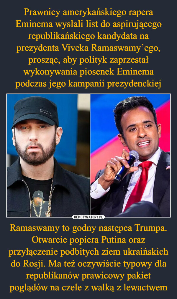 Prawnicy amerykańskiego rapera Eminema wysłali list do aspirującego republikańskiego kandydata na prezydenta Viveka Ramaswamy’ego, prosząc, aby polityk zaprzestał wykonywania piosenek Eminema podczas jego kampanii prezydenckiej Ramaswamy to godny następca Trumpa. Otwarcie popiera Putina oraz przyłączenie podbitych ziem ukraińskich do Rosji. Ma też oczywiście typowy dla republikanów prawicowy pakiet poglądów na czele z walką z lewactwem