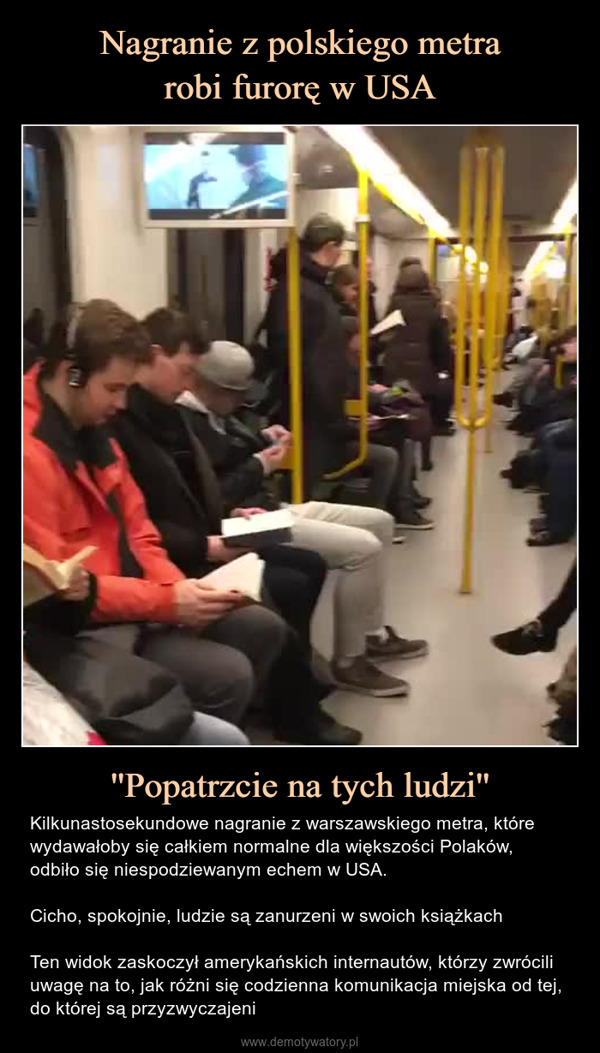 ''Popatrzcie na tych ludzi'' – Kilkunastosekundowe nagranie z warszawskiego metra, które wydawałoby się całkiem normalne dla większości Polaków, odbiło się niespodziewanym echem w USA.Cicho, spokojnie, ludzie są zanurzeni w swoich książkachTen widok zaskoczył amerykańskich internautów, którzy zwrócili uwagę na to, jak różni się codzienna komunikacja miejska od tej, do której są przyzwyczajeni 