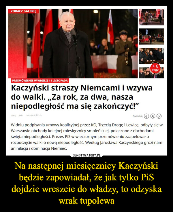 Na następnej miesięcznicy Kaczyński będzie zapowiadał, że jak tylko PiS dojdzie wreszcie do władzy, to odzyska wrak tupolewa –  ZOBACZ GALERIĘ-FEE-+6ZDJĘĆPRZEMÓWIENIE W WIGILIĘ 11 LISTOPADAKaczyński straszy Niemcami i wzywado walki. ,,Za rok, za dwa, naszaniepodległość ma się zakończyć!"abr | PAP 2023-11-10 | 21:21Podziel się X)(XW dniu podpisania umowy koalicyjnej przez KO, Trzecią Drogę i Lewicę, odbyły się wWarszawie obchody kolejnej miesięcznicy smoleńskiej, połączone z obchodamiświęta niepodległości. Prezes PiS w wieczornym przemówieniu zaapelował orozpoczęcie walki o nową niepodległość. Według Jarosława Kaczyńskiego grozi namanihilacja i dominacja Niemiec.