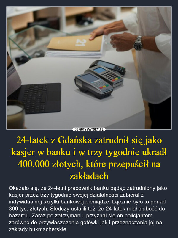 24-latek z Gdańska zatrudnił się jako kasjer w banku i w trzy tygodnie ukradł 400.000 złotych, które przepuścił na zakładach – Okazało się, że 24-letni pracownik banku będąc zatrudniony jako kasjer przez trzy tygodnie swojej działalności zabierał z indywidualnej skrytki bankowej pieniądze. Łącznie było to ponad 399 tys. złotych. Śledczy ustalili też, że 24-latek miał słabość do hazardu. Zaraz po zatrzymaniu przyznał się on policjantom zarówno do przywłaszczenia gotówki jak i przeznaczania jej na zakłady bukmacherskie ceeee333021
