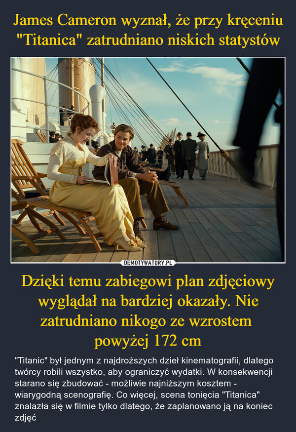 James Cameron wyznał, że przy kręceniu "Titanica" zatrudniano niskich statystów Dzięki temu zabiegowi plan zdjęciowy wyglądał na bardziej okazały. Nie zatrudniano nikogo ze wzrostem 
powyżej 172 cm
