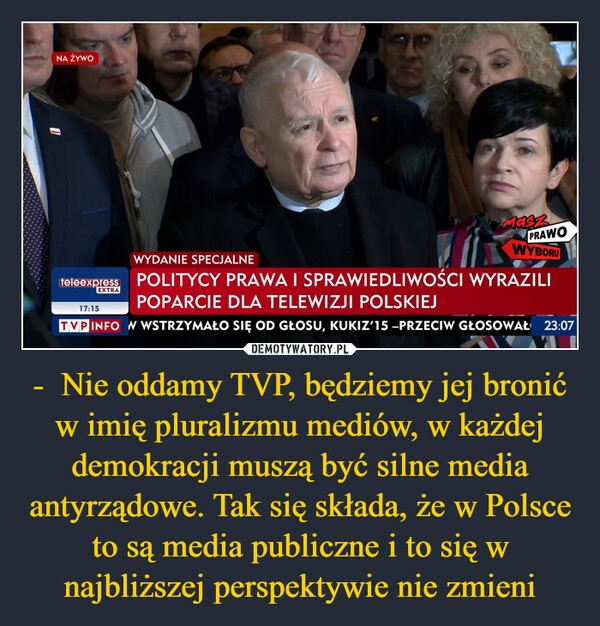 -  Nie oddamy TVP, będziemy jej bronić w imię pluralizmu mediów, w każdej demokracji muszą być silne media antyrządowe. Tak się składa, że w Polsce to są media publiczne i to się w najbliższej perspektywie nie zmieni –  NA ŻYWOWYDANIE SPECJALNEteleexpress POLITYCY PRAWA I SPRAWIEDLIWOŚCI WYRAZILIPOPARCIE DLA TELEWIZJI POLSKIEJTVP INFO W WSTRZYMAŁO SIĘ OD GŁOSU, KUKIZ'15 -PRZECIW GŁOSOWAŁ 23:07EXTRAMaszPRAWOWYBORU17:15