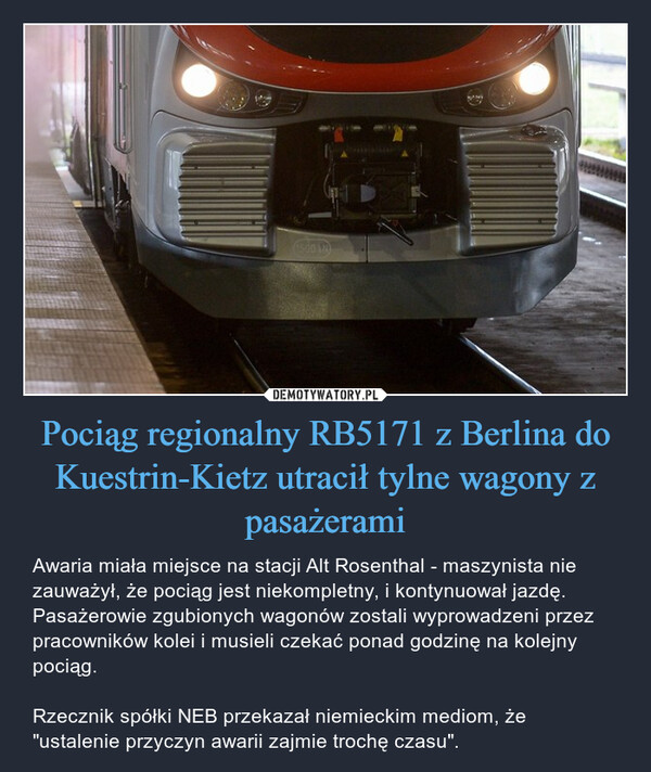 Pociąg regionalny RB5171 z Berlina do Kuestrin-Kietz utracił tylne wagony z pasażerami – Awaria miała miejsce na stacji Alt Rosenthal - maszynista nie zauważył, że pociąg jest niekompletny, i kontynuował jazdę. Pasażerowie zgubionych wagonów zostali wyprowadzeni przez pracowników kolei i musieli czekać ponad godzinę na kolejny pociąg.Rzecznik spółki NEB przekazał niemieckim mediom, że "ustalenie przyczyn awarii zajmie trochę czasu". 