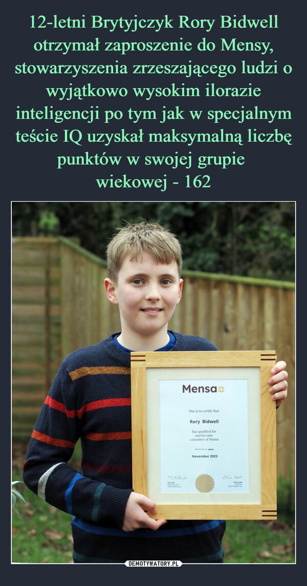 12-letni Brytyjczyk Rory Bidwell otrzymał zaproszenie do Mensy, stowarzyszenia zrzeszającego ludzi o wyjątkowo wysokim ilorazie inteligencji po tym jak w specjalnym teście IQ uzyskał maksymalną liczbę punktów w swojej grupie 
wiekowej - 162